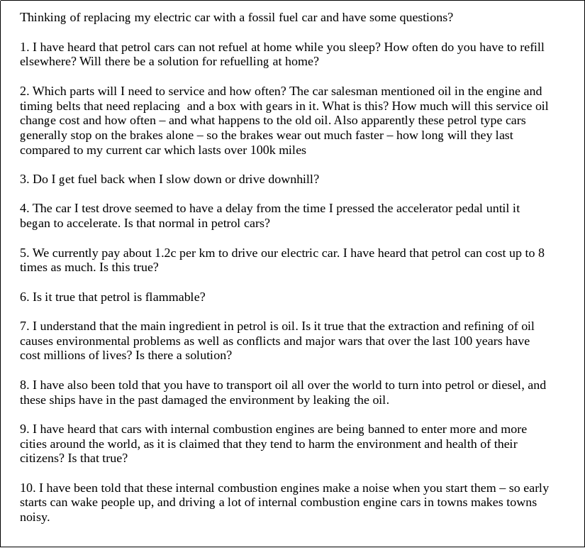 Thinking of replacing my electric car with a fossil fuel car and have some questions?
1. I have heard that petrol cars can not refuel at home while you sleep? How often do you have to refill
elsewhere? Will there be a solution for refuelling at home?

2. Which parts will I need to service and how often? The car salesman mentioned oil in the engine and
timing belts that need replacing and a box with gears in it. What is this? How much will this service oil
change cost and how often – and what happens to the old oil. Also apparently these petrol type cars
generally stop on the brakes alone – so the brakes wear out much faster – how long will they last
compared to my current car which lasts over 100k miles

3. Do I get fuel back when I slow down or drive downhill?

4. The car I test drove seemed to have a delay from the time I pressed the accelerator pedal until it
began to accelerate. Is that normal in petrol cars?

5. We currently pay about 1.2c per km to drive our electric car. I have heard that petrol can cost up to 8
times as much. Is this true?

6. Is it true that petrol is flammable?

7. I understand that the main ingredient in petrol is oil. Is it true that the extraction and refining of oil
causes environmental problems as well as conflicts and major wars that over the last 100 years have
cost millions of lives? Is there a solution?

8. I have also been told that you have to transport oil all over the world to turn into petrol or diesel, and
these ships have in t...
